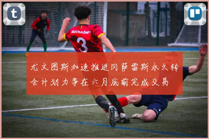 尤文图斯加速推进冈萨雷斯永久转会计划力争在六月底前完成交易