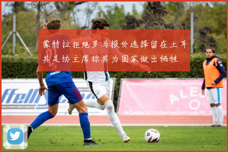 蒙特拉拒绝罗马报价选择留在土耳其足协主席称其为国家做出牺牲