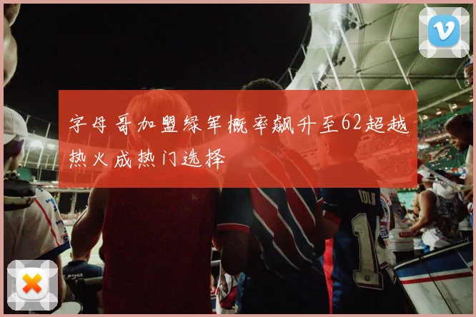 字母哥加盟绿军概率飙升至62超越热火成热门选择