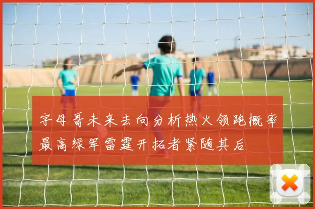 字母哥未来去向分析热火领跑概率最高绿军雷霆开拓者紧随其后