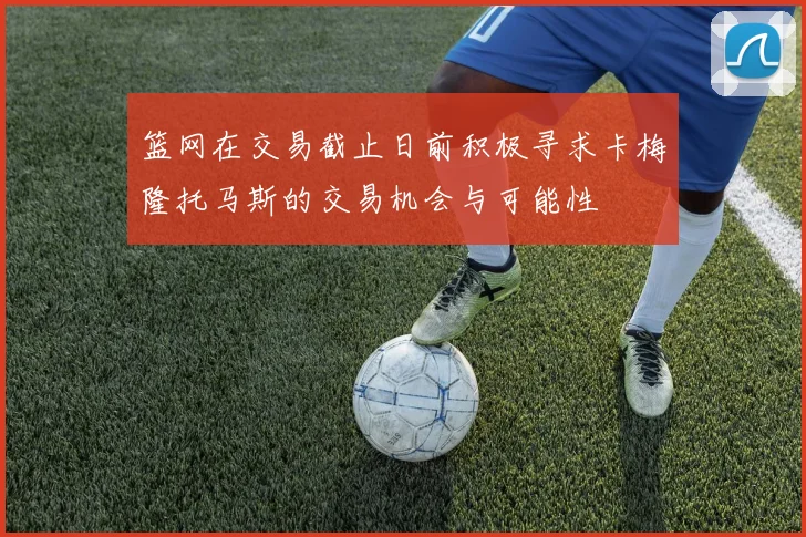 篮网在交易截止日前积极寻求卡梅隆托马斯的交易机会与可能性