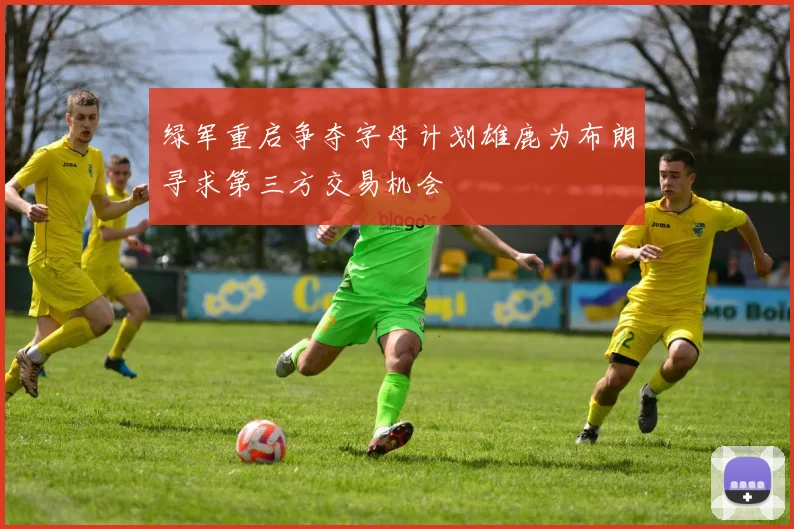 绿军重启争夺字母计划雄鹿为布朗寻求第三方交易机会
