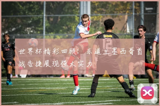 世界杯精彩回顾：东道主墨西哥首战告捷展现强大实力