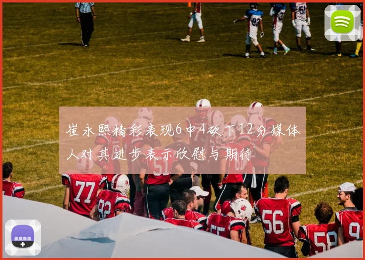 崔永熙精彩表现6中4砍下12分媒体人对其进步表示欣慰与期待