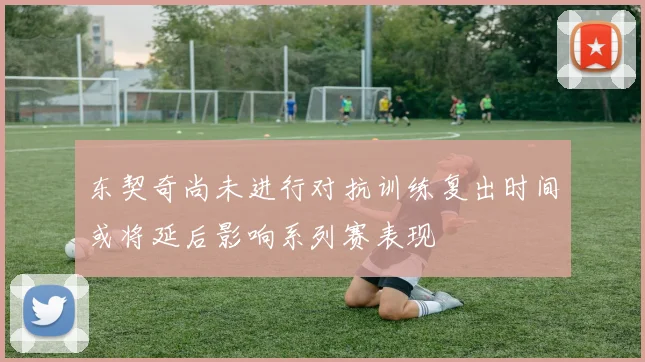 东契奇尚未进行对抗训练复出时间或将延后影响系列赛表现