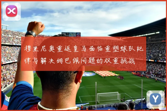 穆里尼奥重返皇马面临重塑球队纪律与解决姆巴佩问题的双重挑战