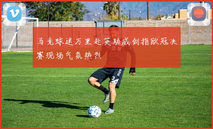 马竞球迷万里赴英助威剑指欧冠决赛现场气氛热烈