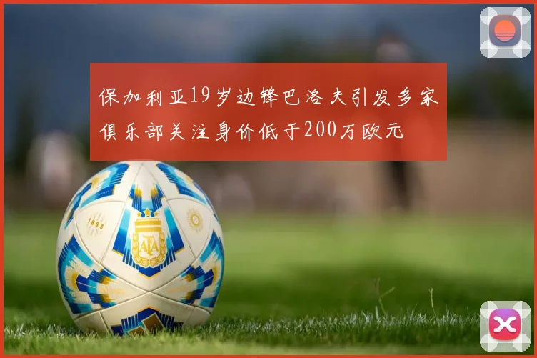 保加利亚19岁边锋巴洛夫引发多家俱乐部关注身价低于200万欧元
