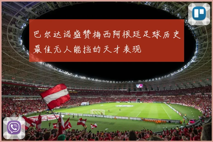 巴尔达诺盛赞梅西阿根廷足球历史最佳无人能挡的天才表现