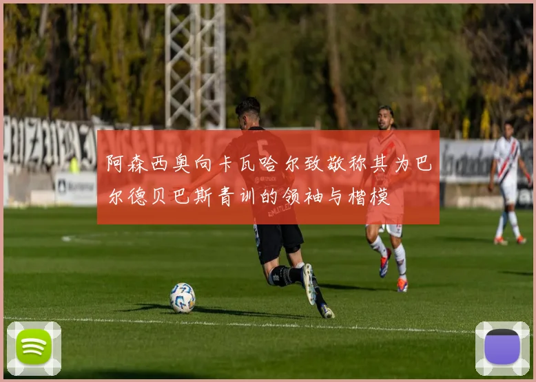 阿森西奥向卡瓦哈尔致敬称其为巴尔德贝巴斯青训的领袖与楷模