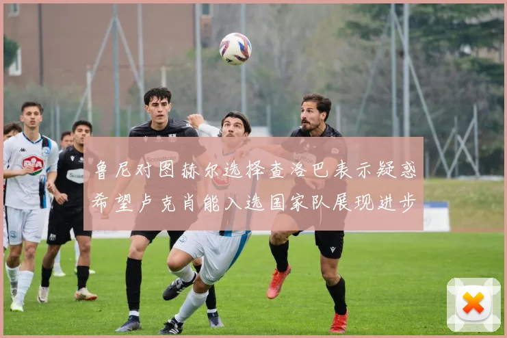 鲁尼对图赫尔选择查洛巴表示疑惑希望卢克肖能入选国家队展现进步